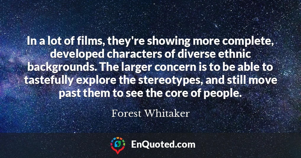 In a lot of films, they're showing more complete, developed characters of diverse ethnic backgrounds. The larger concern is to be able to tastefully explore the stereotypes, and still move past them to see the core of people.