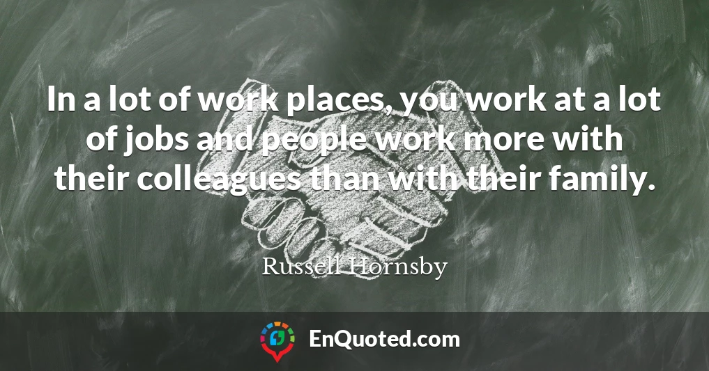 In a lot of work places, you work at a lot of jobs and people work more with their colleagues than with their family.