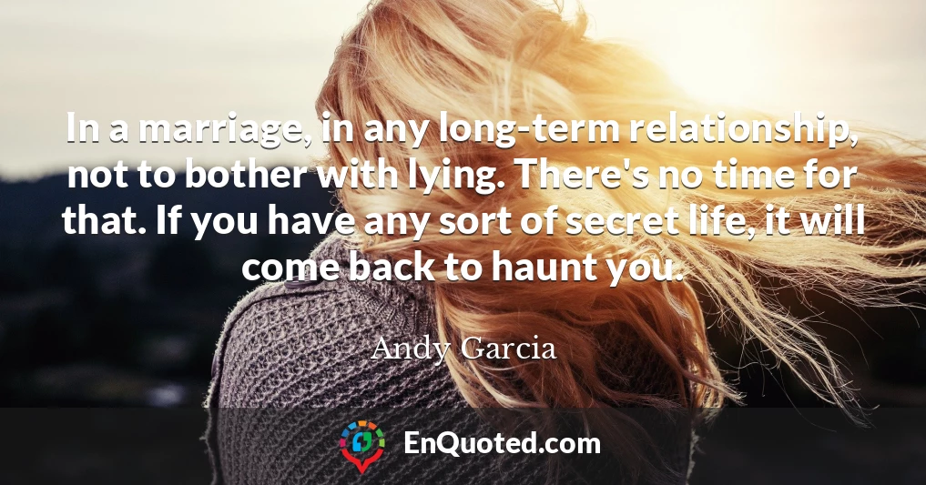 In a marriage, in any long-term relationship, not to bother with lying. There's no time for that. If you have any sort of secret life, it will come back to haunt you.