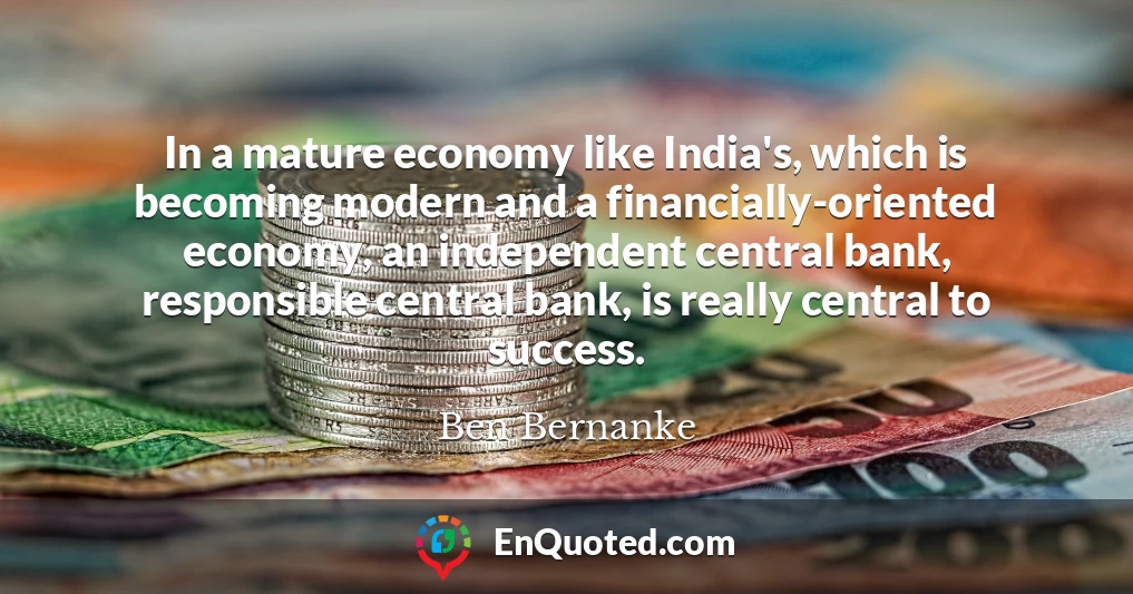 In a mature economy like India's, which is becoming modern and a financially-oriented economy, an independent central bank, responsible central bank, is really central to success.