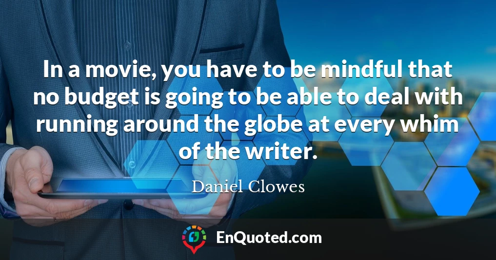 In a movie, you have to be mindful that no budget is going to be able to deal with running around the globe at every whim of the writer.
