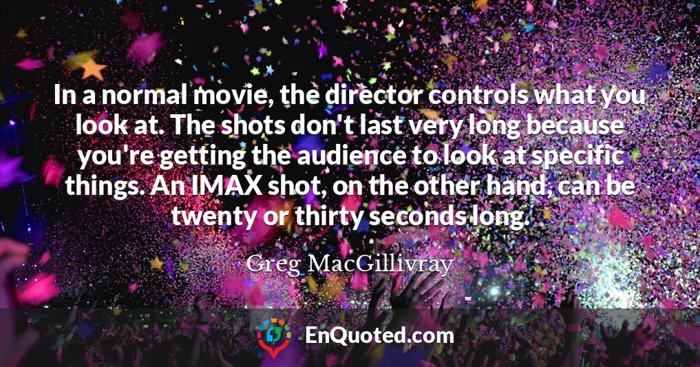 In a normal movie, the director controls what you look at. The shots don't last very long because you're getting the audience to look at specific things. An IMAX shot, on the other hand, can be twenty or thirty seconds long.