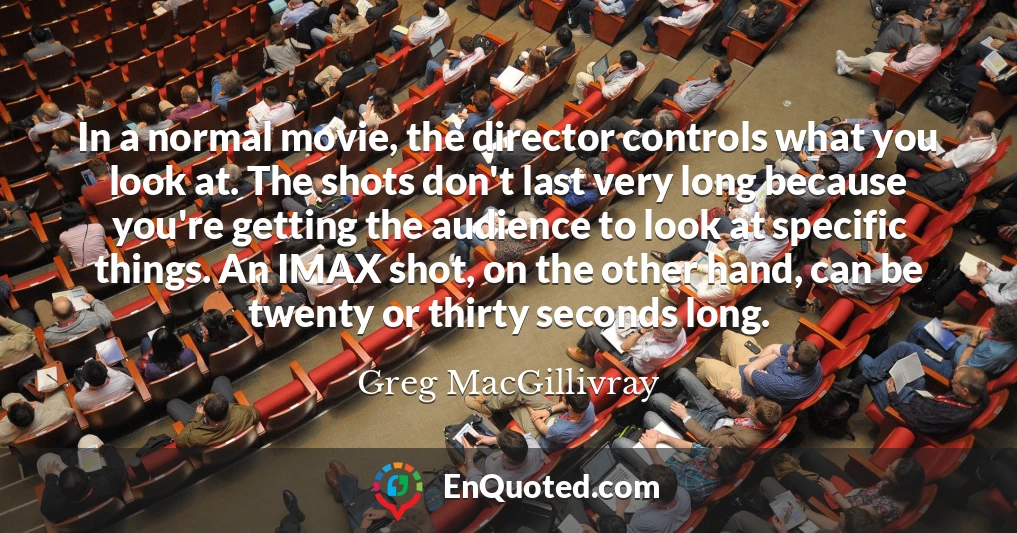 In a normal movie, the director controls what you look at. The shots don't last very long because you're getting the audience to look at specific things. An IMAX shot, on the other hand, can be twenty or thirty seconds long.