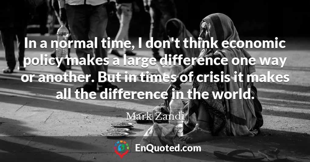 In a normal time, I don't think economic policy makes a large difference one way or another. But in times of crisis it makes all the difference in the world.