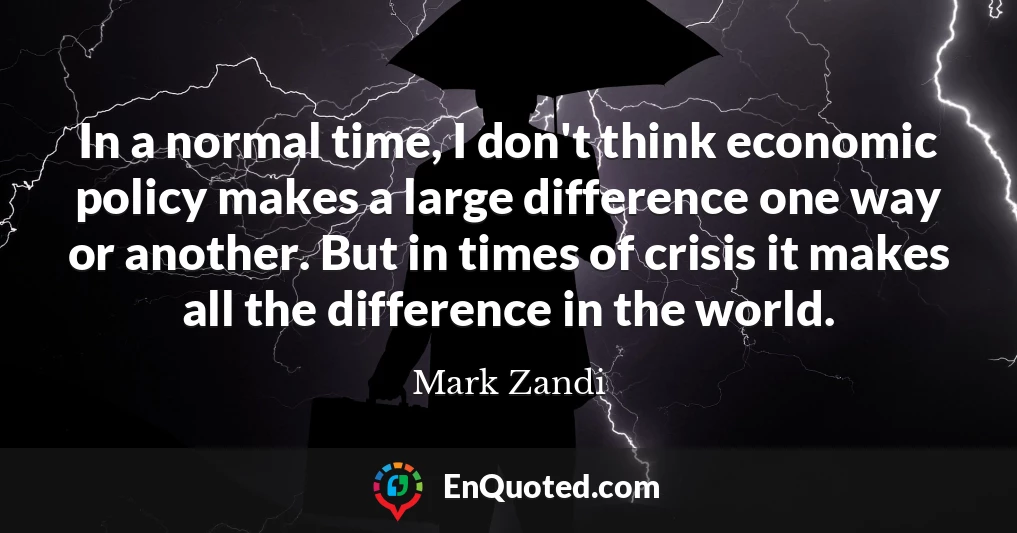 In a normal time, I don't think economic policy makes a large difference one way or another. But in times of crisis it makes all the difference in the world.