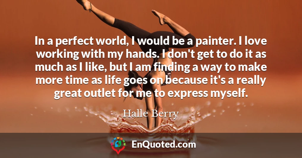 In a perfect world, I would be a painter. I love working with my hands. I don't get to do it as much as I like, but I am finding a way to make more time as life goes on because it's a really great outlet for me to express myself.