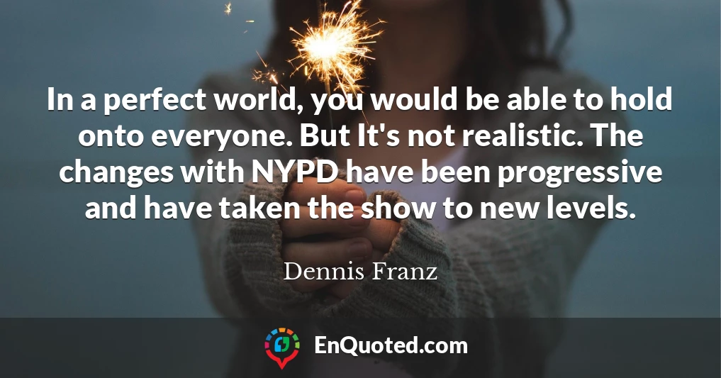 In a perfect world, you would be able to hold onto everyone. But It's not realistic. The changes with NYPD have been progressive and have taken the show to new levels.