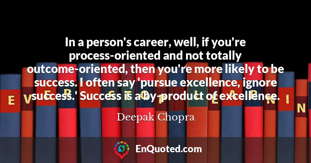 In a person's career, well, if you're process-oriented and not totally outcome-oriented, then you're more likely to be success. I often say 'pursue excellence, ignore success.' Success is a by-product of excellence.