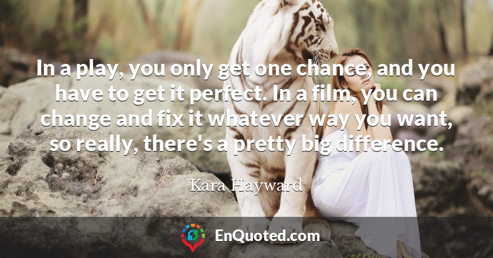 In a play, you only get one chance, and you have to get it perfect. In a film, you can change and fix it whatever way you want, so really, there's a pretty big difference.
