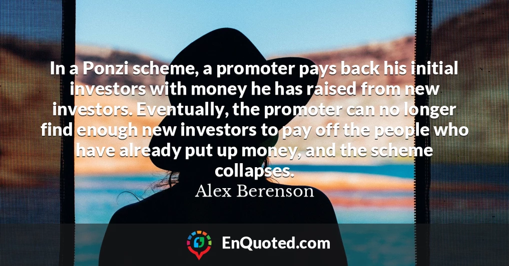 In a Ponzi scheme, a promoter pays back his initial investors with money he has raised from new investors. Eventually, the promoter can no longer find enough new investors to pay off the people who have already put up money, and the scheme collapses.