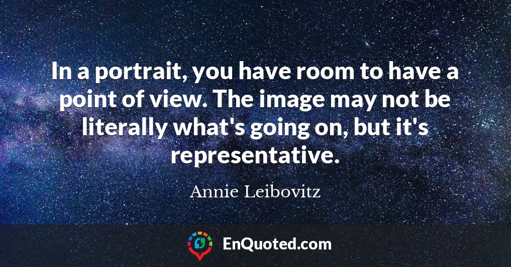 In a portrait, you have room to have a point of view. The image may not be literally what's going on, but it's representative.
