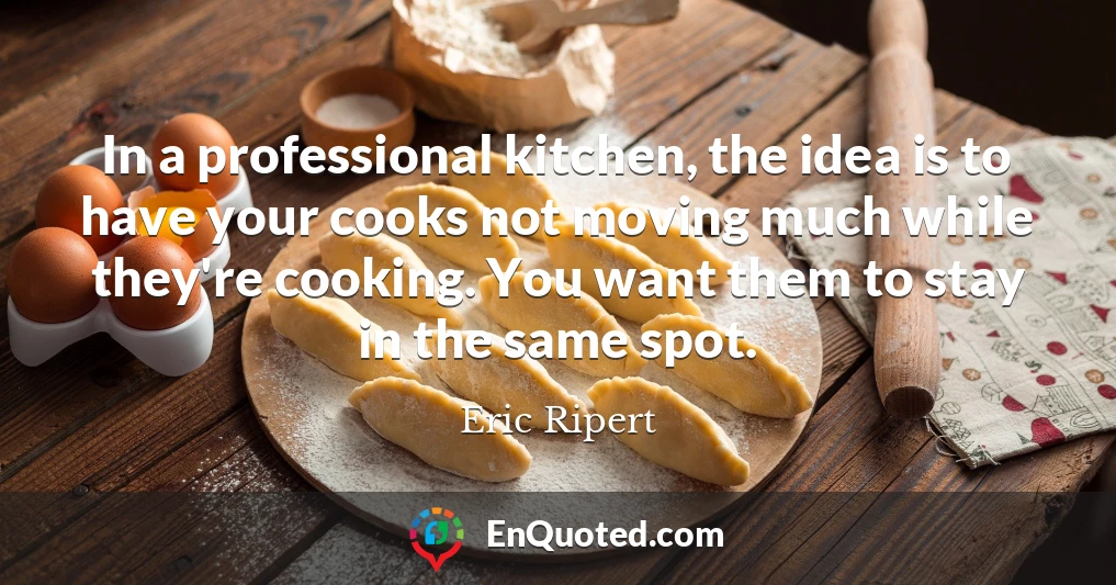 In a professional kitchen, the idea is to have your cooks not moving much while they're cooking. You want them to stay in the same spot.