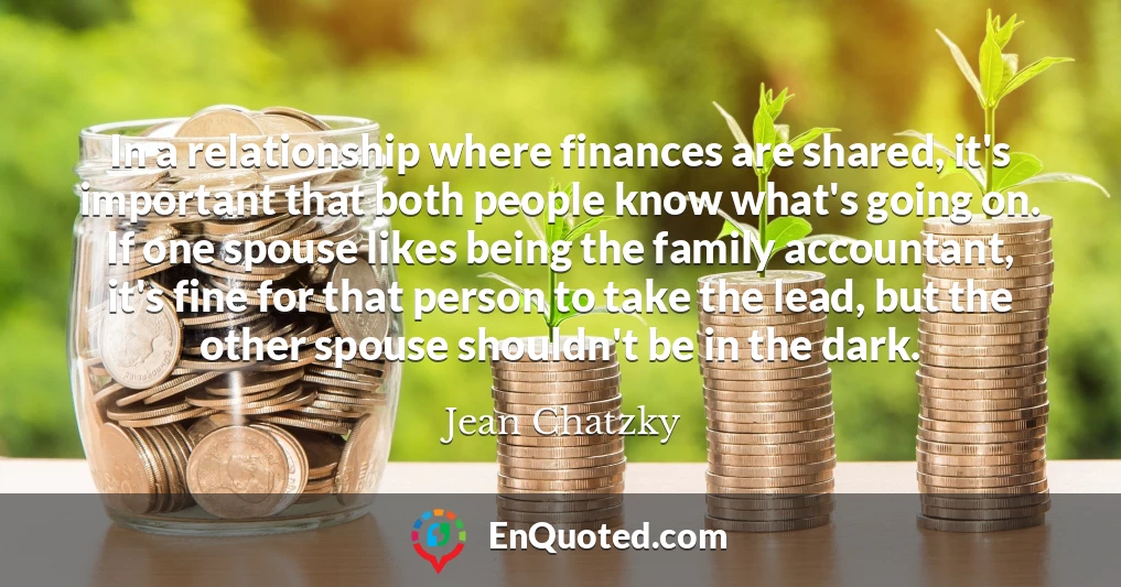 In a relationship where finances are shared, it's important that both people know what's going on. If one spouse likes being the family accountant, it's fine for that person to take the lead, but the other spouse shouldn't be in the dark.