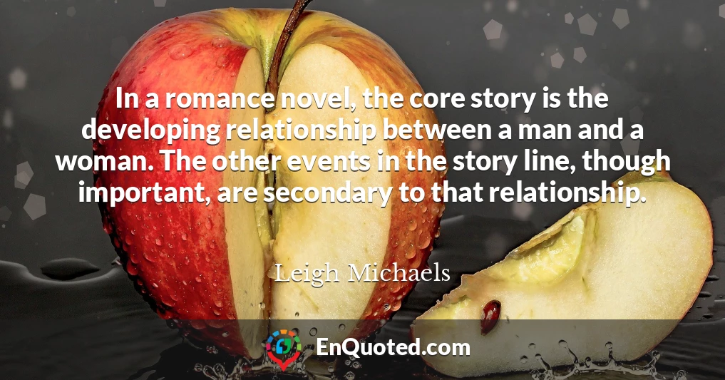 In a romance novel, the core story is the developing relationship between a man and a woman. The other events in the story line, though important, are secondary to that relationship.