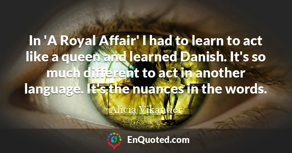 In 'A Royal Affair' I had to learn to act like a queen and learned Danish. It's so much different to act in another language. It's the nuances in the words.