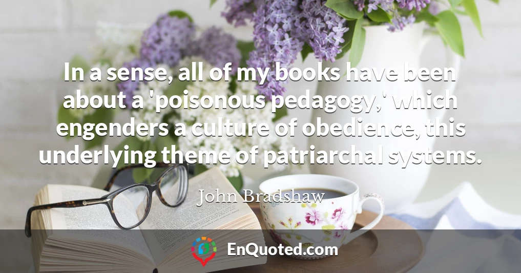 In a sense, all of my books have been about a 'poisonous pedagogy,' which engenders a culture of obedience, this underlying theme of patriarchal systems.