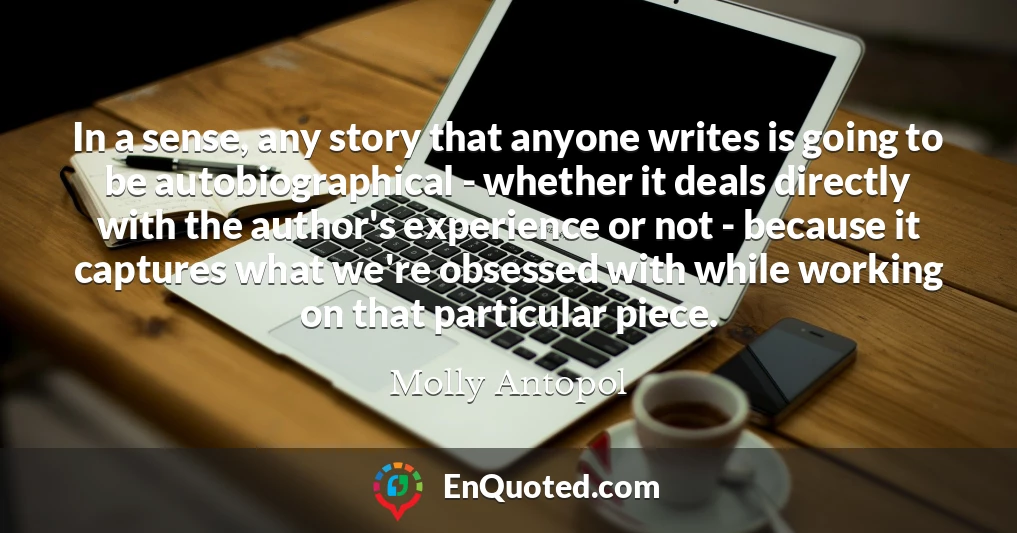 In a sense, any story that anyone writes is going to be autobiographical - whether it deals directly with the author's experience or not - because it captures what we're obsessed with while working on that particular piece.