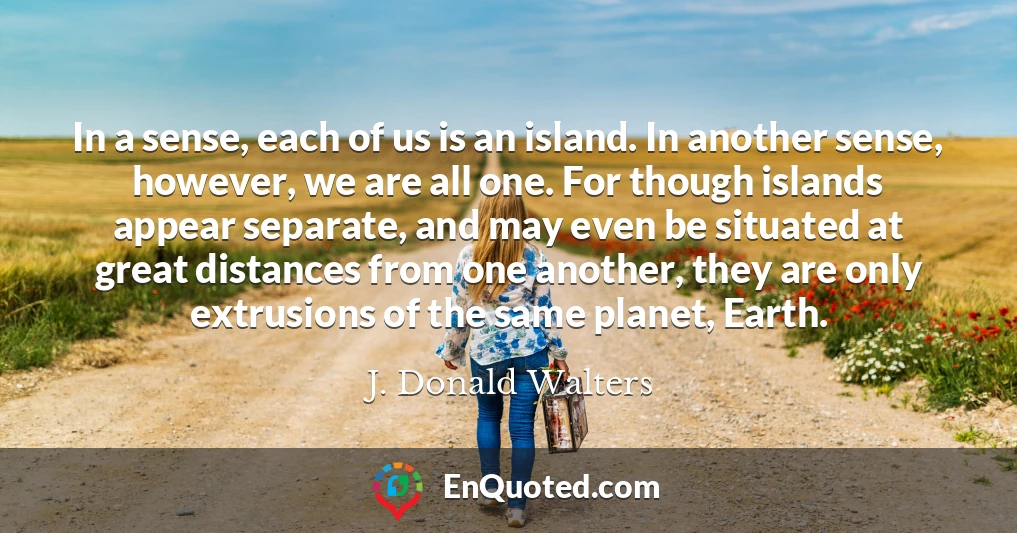 In a sense, each of us is an island. In another sense, however, we are all one. For though islands appear separate, and may even be situated at great distances from one another, they are only extrusions of the same planet, Earth.