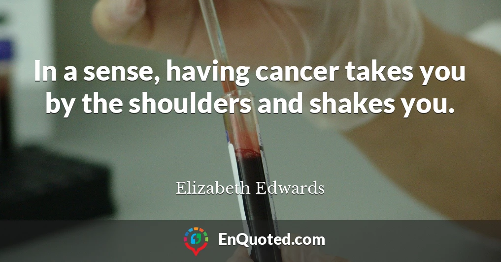 In a sense, having cancer takes you by the shoulders and shakes you.