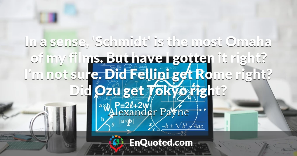 In a sense, 'Schmidt' is the most Omaha of my films. But have I gotten it right? I'm not sure. Did Fellini get Rome right? Did Ozu get Tokyo right?