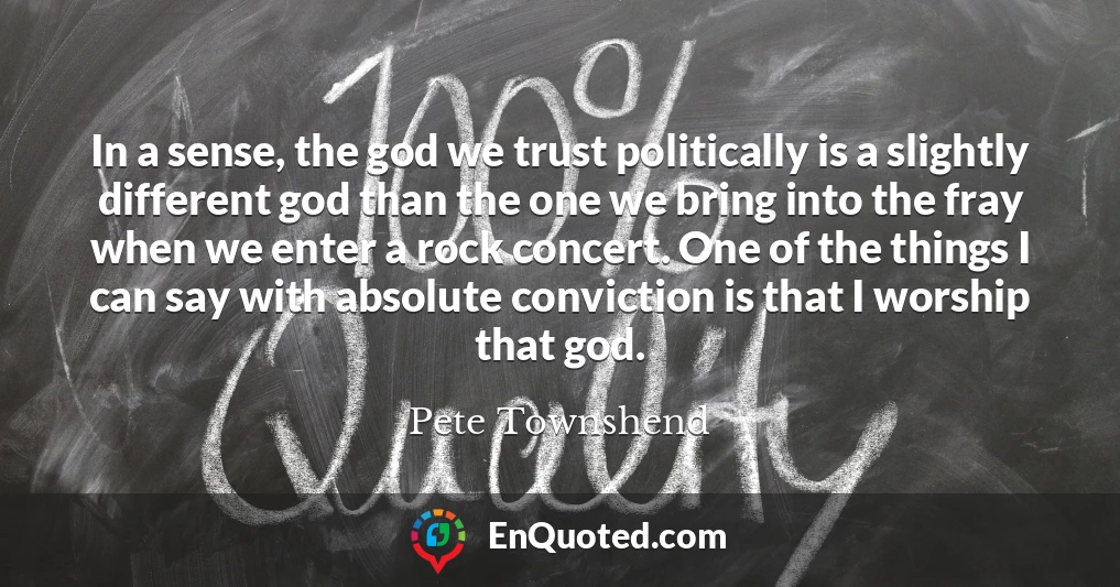 In a sense, the god we trust politically is a slightly different god than the one we bring into the fray when we enter a rock concert. One of the things I can say with absolute conviction is that I worship that god.