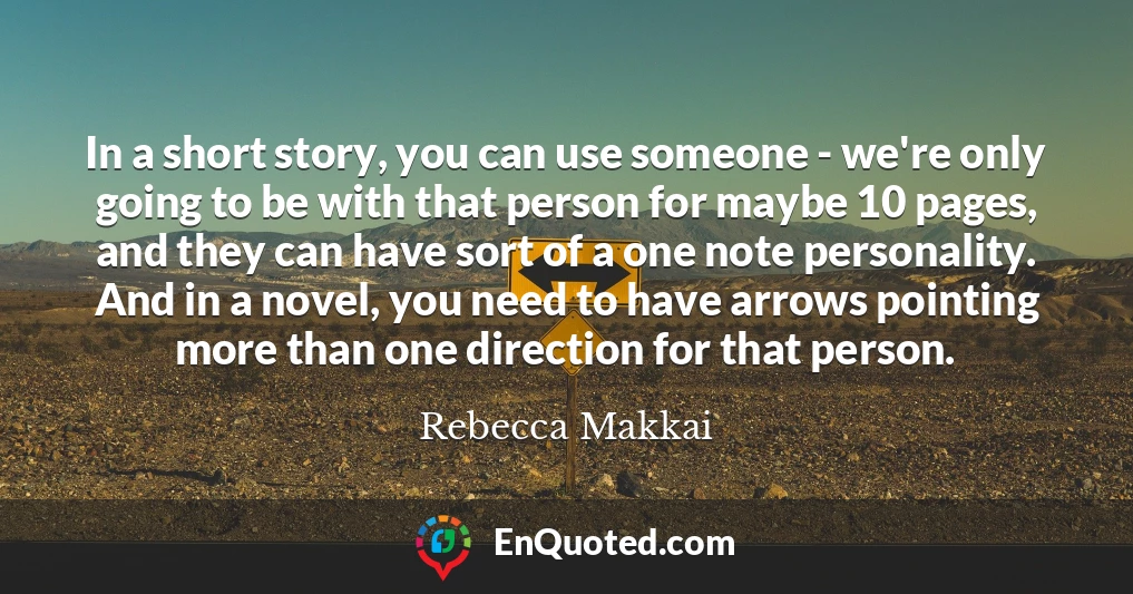 In a short story, you can use someone - we're only going to be with that person for maybe 10 pages, and they can have sort of a one note personality. And in a novel, you need to have arrows pointing more than one direction for that person.