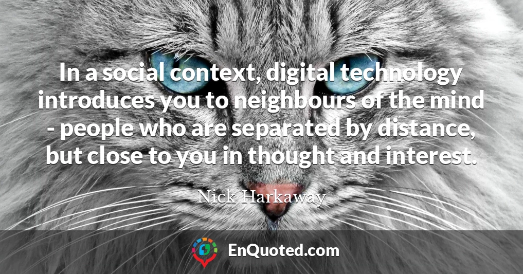 In a social context, digital technology introduces you to neighbours of the mind - people who are separated by distance, but close to you in thought and interest.