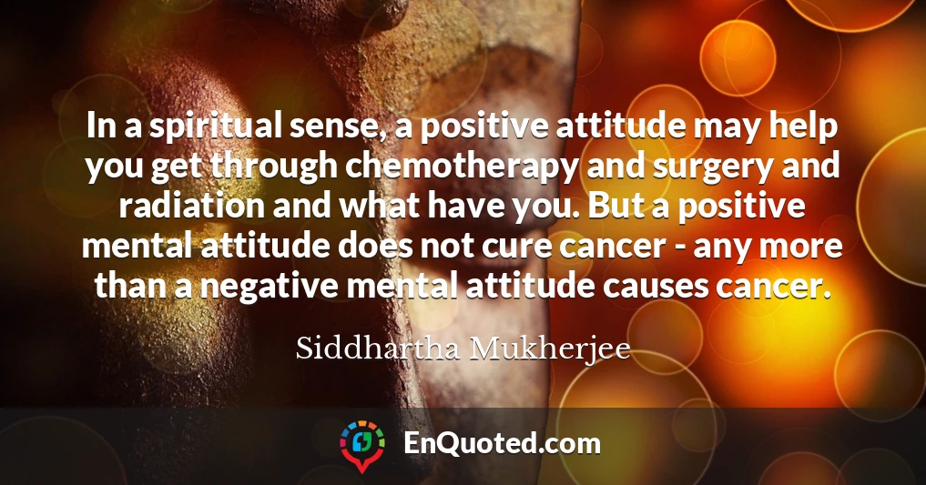 In a spiritual sense, a positive attitude may help you get through chemotherapy and surgery and radiation and what have you. But a positive mental attitude does not cure cancer - any more than a negative mental attitude causes cancer.