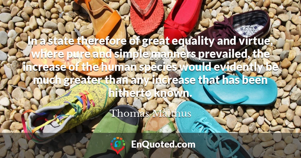 In a state therefore of great equality and virtue, where pure and simple manners prevailed, the increase of the human species would evidently be much greater than any increase that has been hitherto known.