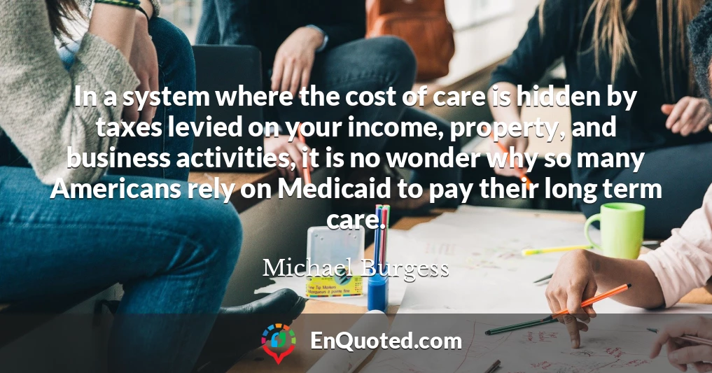 In a system where the cost of care is hidden by taxes levied on your income, property, and business activities, it is no wonder why so many Americans rely on Medicaid to pay their long term care.