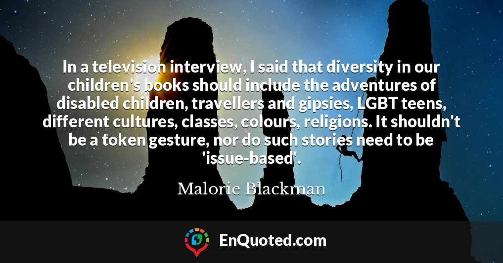 In a television interview, I said that diversity in our children's books should include the adventures of disabled children, travellers and gipsies, LGBT teens, different cultures, classes, colours, religions. It shouldn't be a token gesture, nor do such stories need to be 'issue-based'.