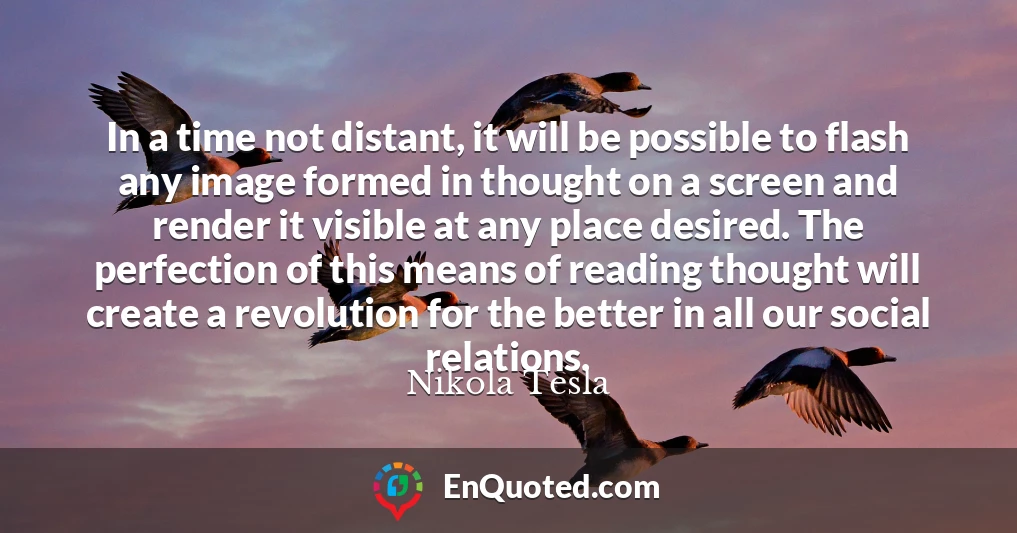 In a time not distant, it will be possible to flash any image formed in thought on a screen and render it visible at any place desired. The perfection of this means of reading thought will create a revolution for the better in all our social relations.
