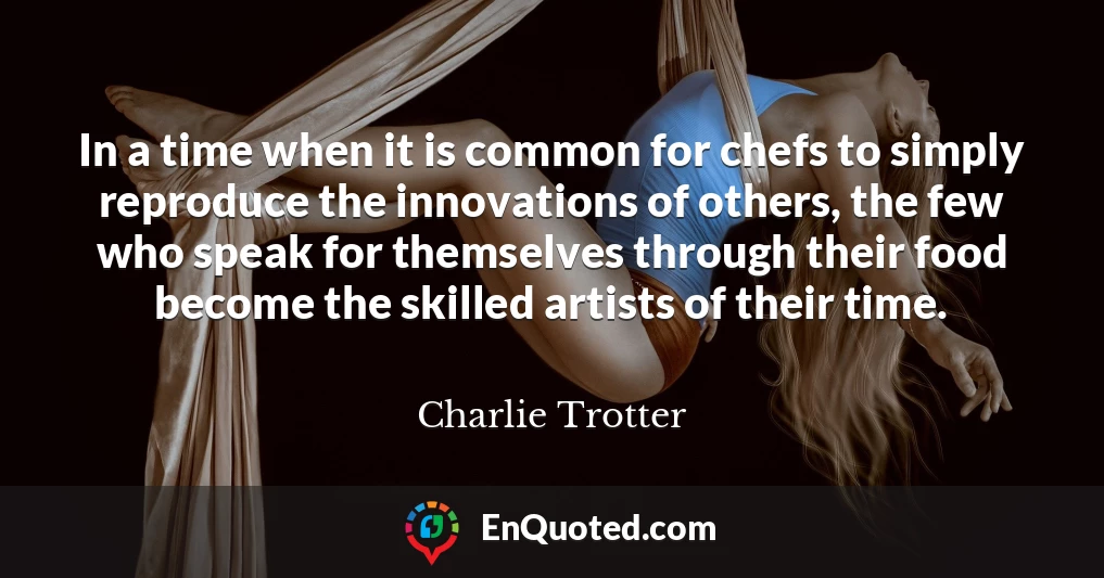 In a time when it is common for chefs to simply reproduce the innovations of others, the few who speak for themselves through their food become the skilled artists of their time.