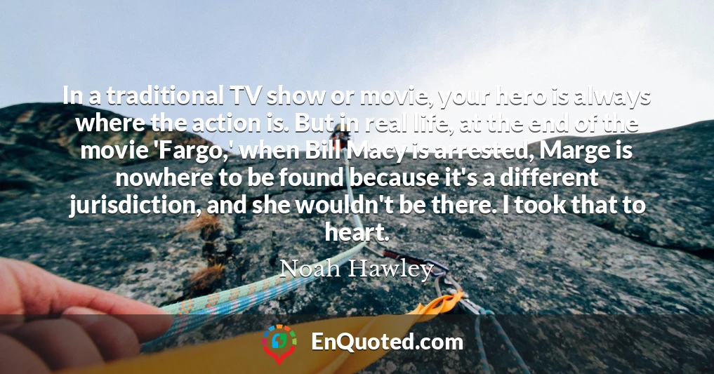 In a traditional TV show or movie, your hero is always where the action is. But in real life, at the end of the movie 'Fargo,' when Bill Macy is arrested, Marge is nowhere to be found because it's a different jurisdiction, and she wouldn't be there. I took that to heart.