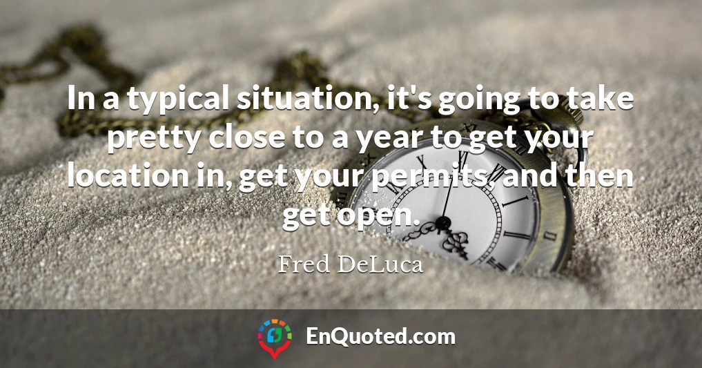 In a typical situation, it's going to take pretty close to a year to get your location in, get your permits, and then get open.