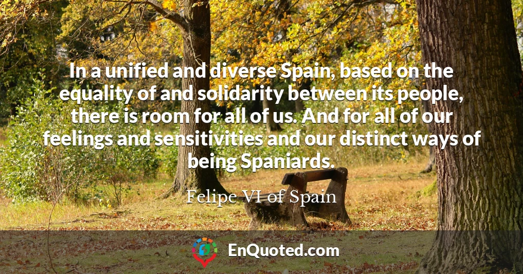 In a unified and diverse Spain, based on the equality of and solidarity between its people, there is room for all of us. And for all of our feelings and sensitivities and our distinct ways of being Spaniards.