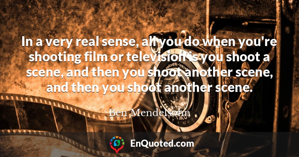 In a very real sense, all you do when you're shooting film or television is you shoot a scene, and then you shoot another scene, and then you shoot another scene.