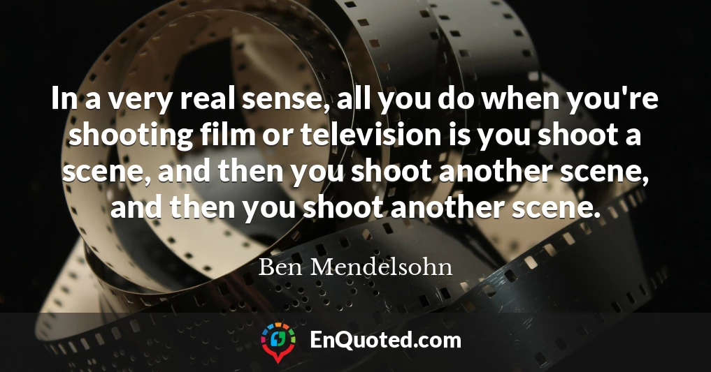 In a very real sense, all you do when you're shooting film or television is you shoot a scene, and then you shoot another scene, and then you shoot another scene.