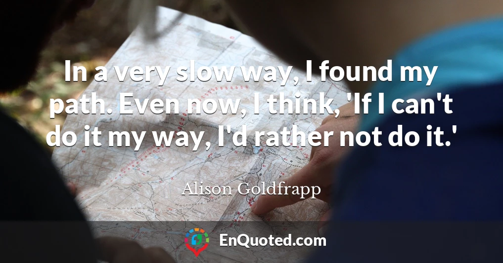 In a very slow way, I found my path. Even now, I think, 'If I can't do it my way, I'd rather not do it.'