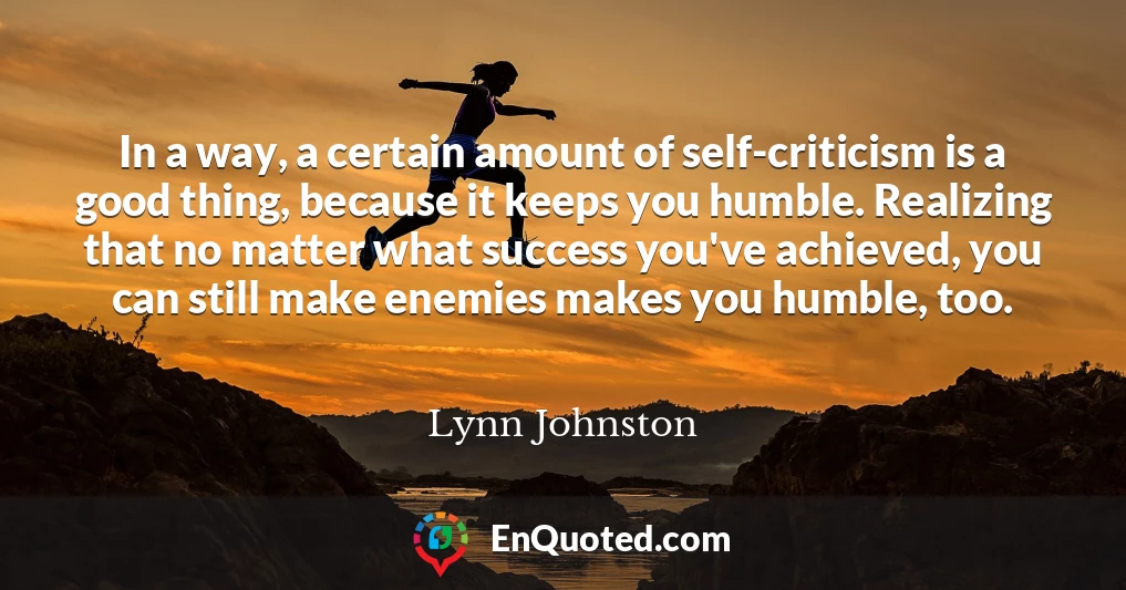 In a way, a certain amount of self-criticism is a good thing, because it keeps you humble. Realizing that no matter what success you've achieved, you can still make enemies makes you humble, too.