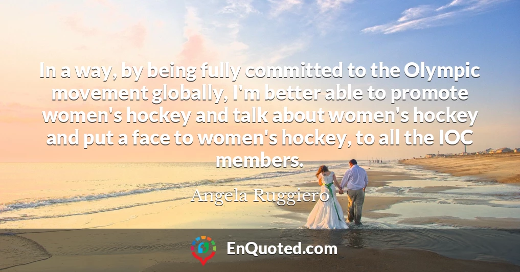 In a way, by being fully committed to the Olympic movement globally, I'm better able to promote women's hockey and talk about women's hockey and put a face to women's hockey, to all the IOC members.