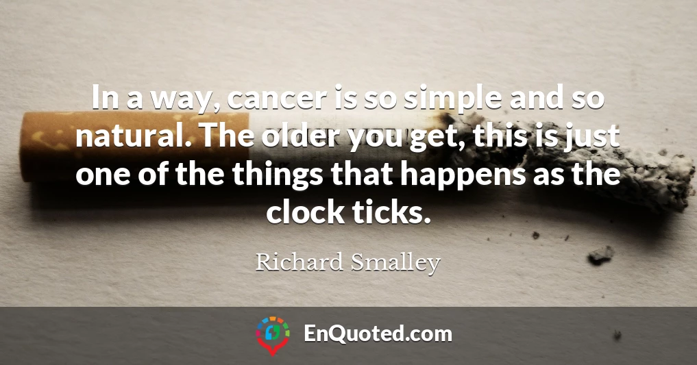 In a way, cancer is so simple and so natural. The older you get, this is just one of the things that happens as the clock ticks.