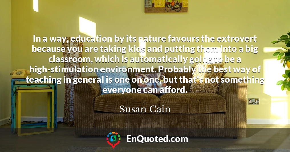 In a way, education by its nature favours the extrovert because you are taking kids and putting them into a big classroom, which is automatically going to be a high-stimulation environment. Probably the best way of teaching in general is one on one, but that's not something everyone can afford.