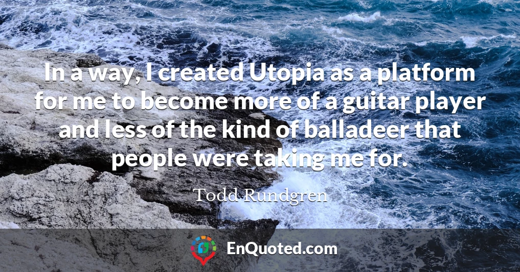 In a way, I created Utopia as a platform for me to become more of a guitar player and less of the kind of balladeer that people were taking me for.