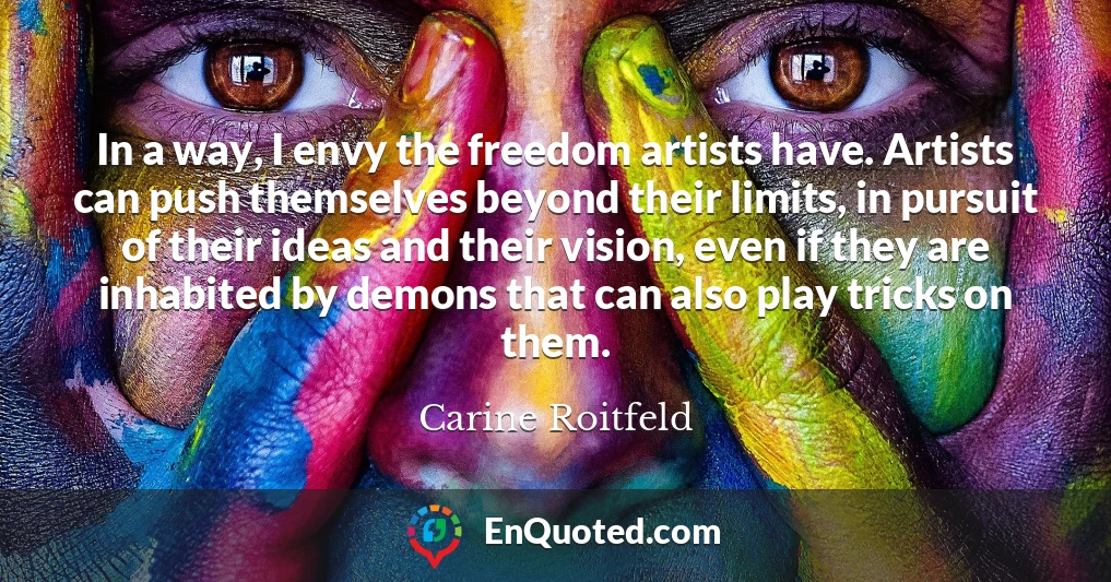 In a way, I envy the freedom artists have. Artists can push themselves beyond their limits, in pursuit of their ideas and their vision, even if they are inhabited by demons that can also play tricks on them.