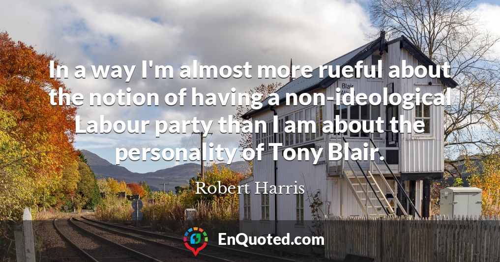 In a way I'm almost more rueful about the notion of having a non-ideological Labour party than I am about the personality of Tony Blair.