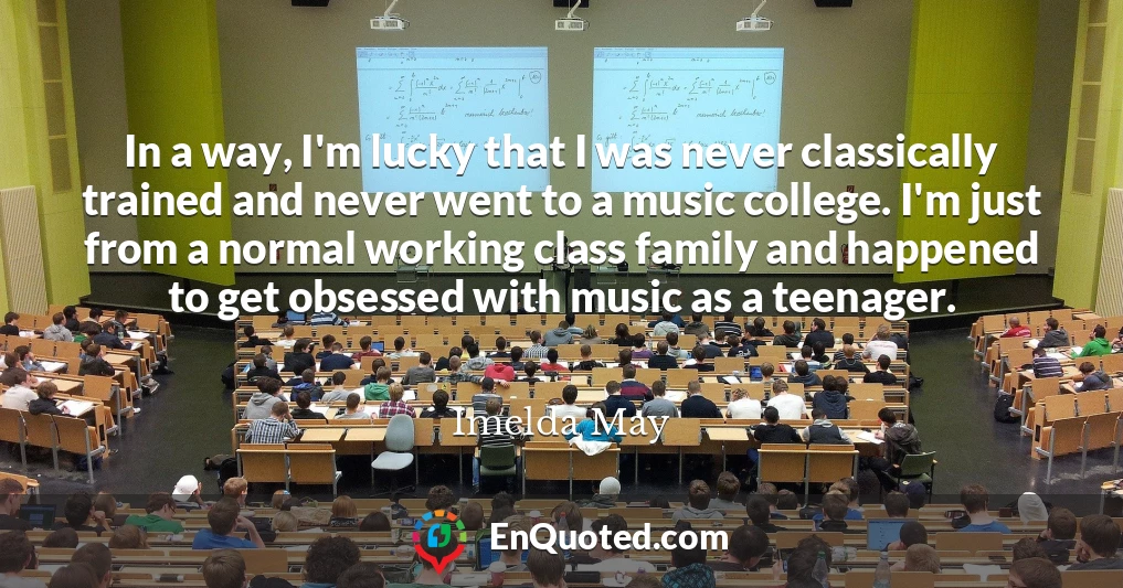 In a way, I'm lucky that I was never classically trained and never went to a music college. I'm just from a normal working class family and happened to get obsessed with music as a teenager.