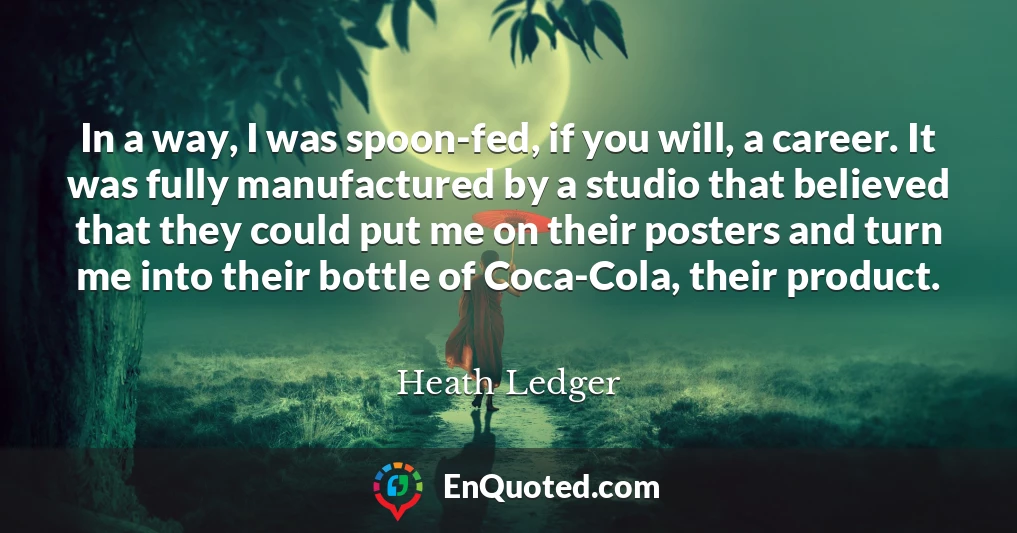 In a way, I was spoon-fed, if you will, a career. It was fully manufactured by a studio that believed that they could put me on their posters and turn me into their bottle of Coca-Cola, their product.