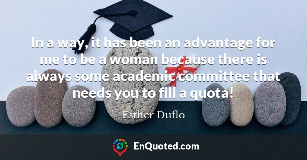 In a way, it has been an advantage for me to be a woman because there is always some academic committee that needs you to fill a quota!