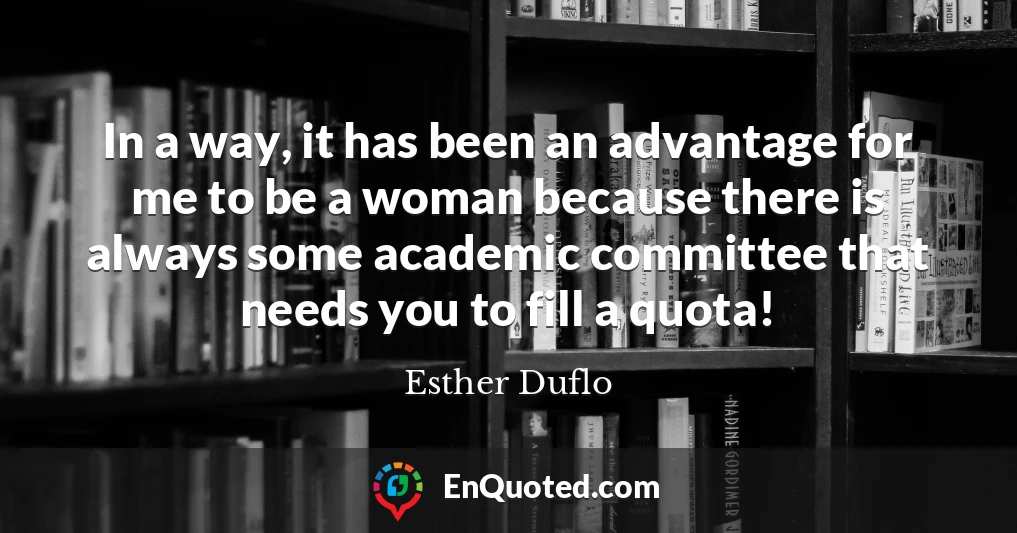 In a way, it has been an advantage for me to be a woman because there is always some academic committee that needs you to fill a quota!